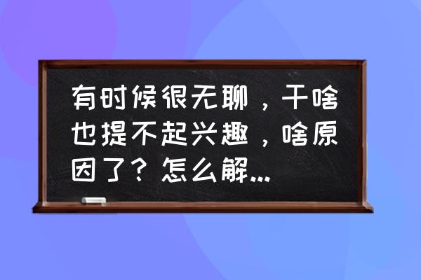 解决无聊的1000种方法 有时候很无聊，干啥也提不起兴趣，啥原因了？怎么解决，请教各位大佬？