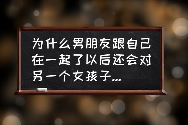 怎么知道自己是否还爱着对方 为什么男朋友跟自己在一起了以后还会对另一个女孩子有好感，老是想到她？