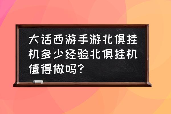 新版挂机西游攻略 大话西游手游北俱挂机多少经验北俱挂机值得做吗？