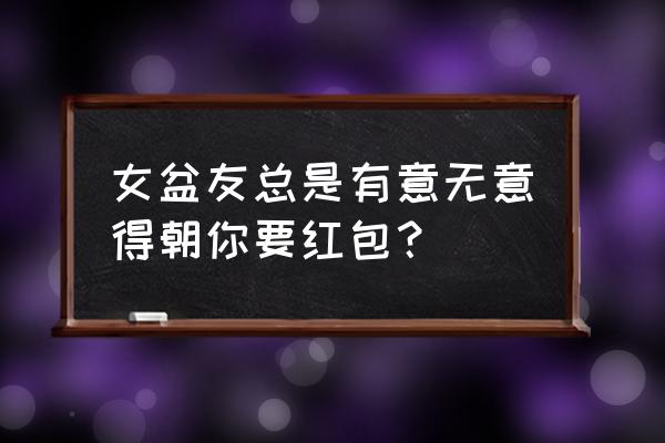 女生经常问你要红包 女盆友总是有意无意得朝你要红包？