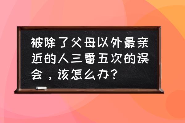 怎样化解和朋友之间的误会 被除了父母以外最亲近的人三番五次的误会，该怎么办？