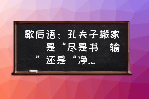 搬家如何把书搬走 歇后语：孔夫子搬家——是“尽是书（输）”还是“净是书（输）”？哪个才正确？