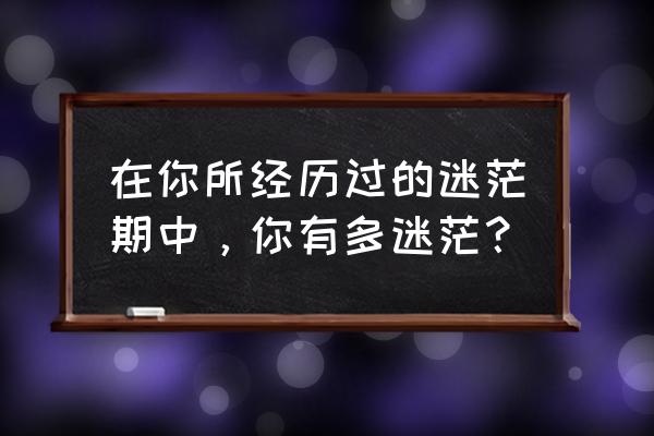 生活中的迷茫和不安 在你所经历过的迷茫期中，你有多迷茫？