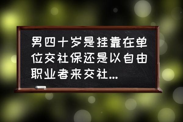 男人三十和四十没什么区别吗 男四十岁是挂靠在单位交社保还是以自由职业者来交社保，哪一个更划算？