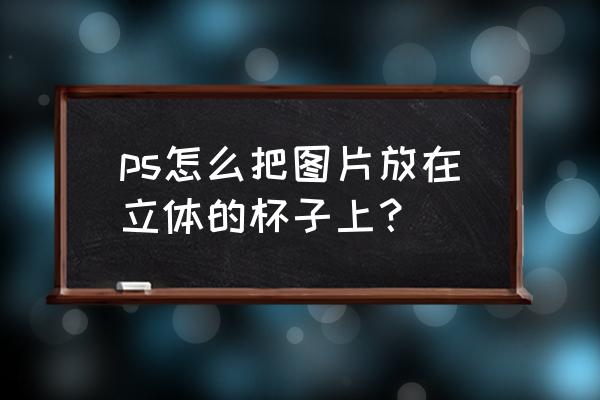 怎么在杯子上添加图案 ps怎么把图片放在立体的杯子上？