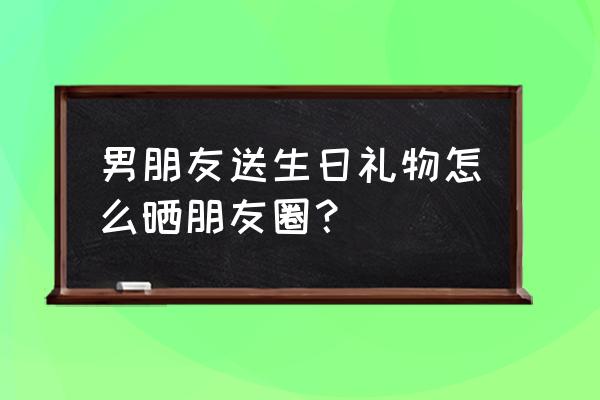 生日送礼物怎么说合适 男朋友送生日礼物怎么晒朋友圈？