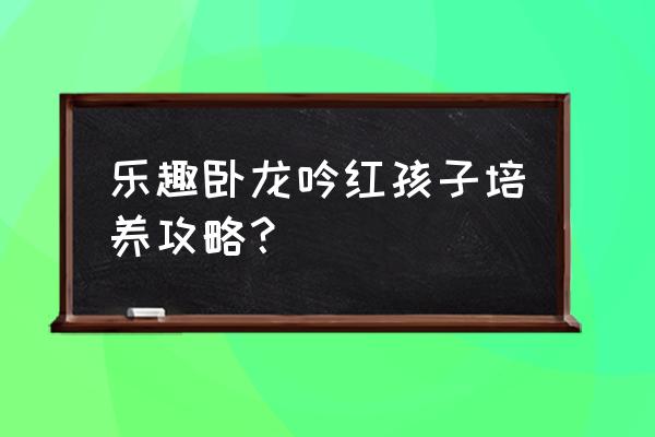 卧龙吟全兵种系数详解一览表 乐趣卧龙吟红孩子培养攻略？