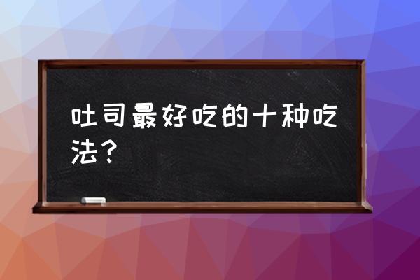 正宗吐司的吃法 吐司最好吃的十种吃法？