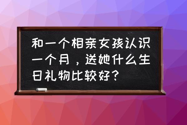 第一次约女生送什么花比较好 和一个相亲女孩认识一个月，送她什么生日礼物比较好？