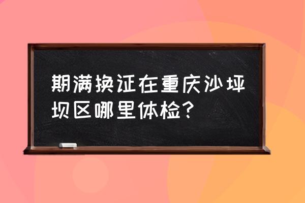 西城区驾驶员体检在哪里 期满换证在重庆沙坪坝区哪里体检？