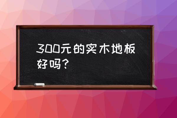 购买实木地板需要注意什么 300元的实木地板好吗？