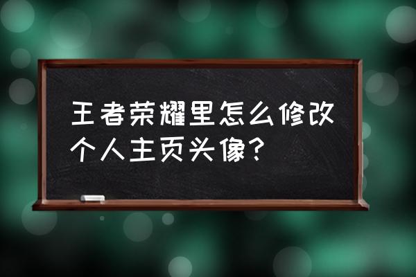 王者荣耀怎样才能换头像微信 王者荣耀里怎么修改个人主页头像？