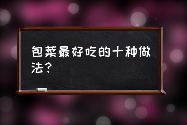 甘蓝的最佳食用方法 包菜最好吃的十种做法？