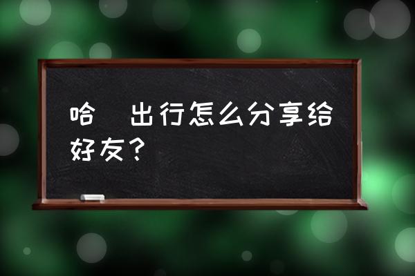 哈啰顺风车怎么开通微信提醒 哈啰出行怎么分享给好友？