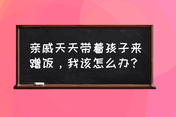 怎么对付亲戚家厚脸皮的熊孩子 亲戚天天带着孩子来蹭饭，我该怎么办？