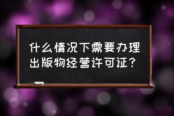 销售什么需要批销售许可证的 什么情况下需要办理出版物经营许可证？