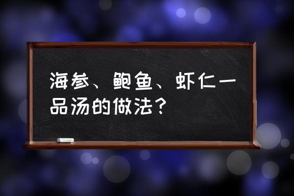 海参花胶鲍鱼怎样煲汤 海参、鲍鱼、虾仁一品汤的做法？