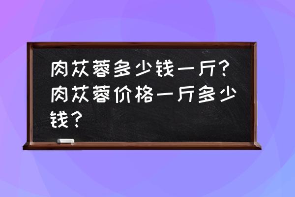 天然肉苁蓉价位一斤多少 肉苁蓉多少钱一斤?肉苁蓉价格一斤多少钱？