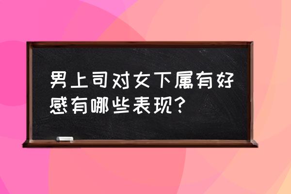 上司对女下属有好感如何拒绝 男上司对女下属有好感有哪些表现？