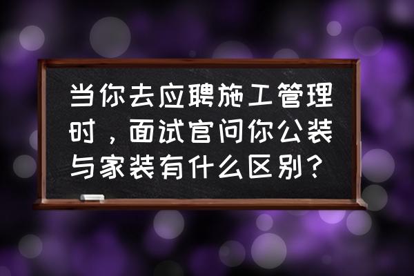 家装公装工装三者到底有什么区别 当你去应聘施工管理时，面试官问你公装与家装有什么区别？