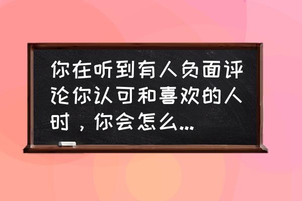 有些人你说他什么他都有理由反驳 你在听到有人负面评论你认可和喜欢的人时，你会怎么做，会反驳他吗？