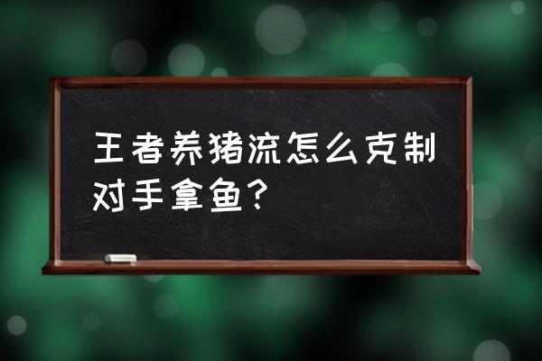 王者荣耀玩鱼的技巧和方法 王者养猪流怎么克制对手拿鱼？