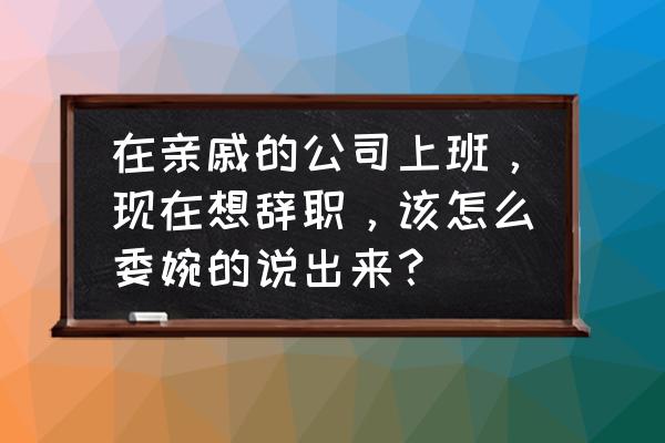 怎么和老板说辞职最好 在亲戚的公司上班，现在想辞职，该怎么委婉的说出来？