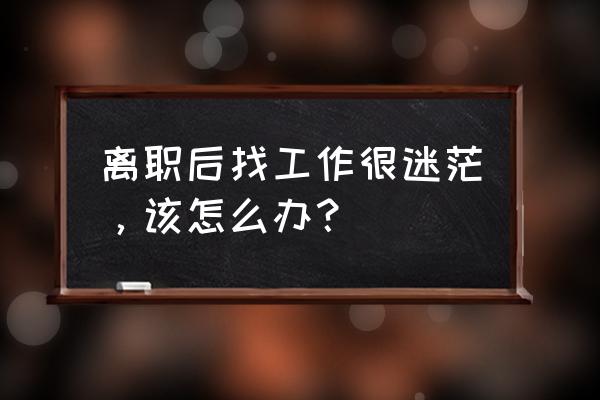 辞职了几个月找不到工作你后悔吗 离职后找工作很迷茫，该怎么办？