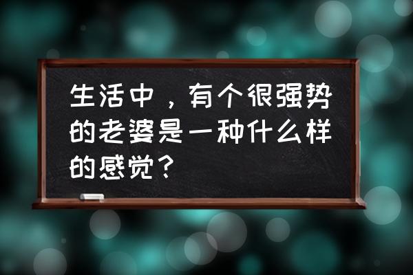 家庭和睦才是人生最高境界 生活中，有个很强势的老婆是一种什么样的感觉？