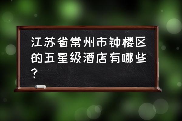 常州五星级酒店一览表 江苏省常州市钟楼区的五星级酒店有哪些？