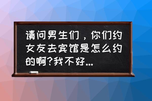 怎么开口约女孩子出来 请问男生们，你们约女友去宾馆是怎么约的啊?我不好意思开口啊?可以教教我吗？