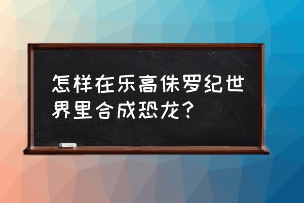 侏罗纪游戏怎么快速升级 怎样在乐高侏罗纪世界里合成恐龙？