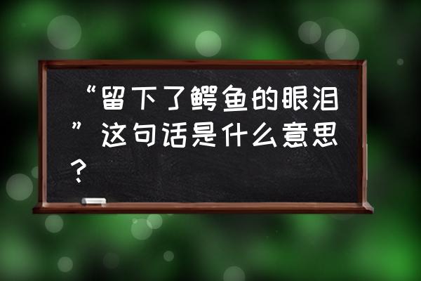 鳄鱼的眼泪是怎么回事 “留下了鳄鱼的眼泪”这句话是什么意思？