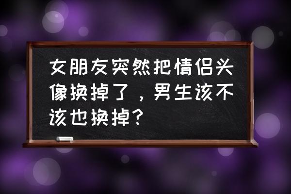 女朋友最近换微信头像 女朋友突然把情侣头像换掉了，男生该不该也换掉？