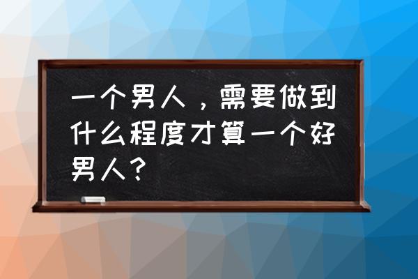 一个男人真正的成熟是怎样的 一个男人，需要做到什么程度才算一个好男人？