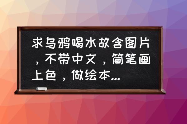 3-6岁简笔画乌鸦喝水 求乌鸦喝水故含图片，不带中文，简笔画上色，做绘本要用，求帮忙！拜托？