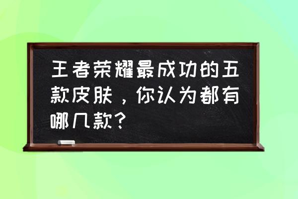 王者荣耀里哪些皮肤最好用 王者荣耀最成功的五款皮肤，你认为都有哪几款？