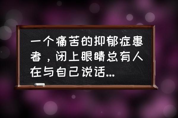 怎样和抑郁病人沟通 一个痛苦的抑郁症患者，闭上眼睛总有人在与自己说话，咋办？