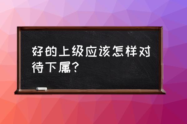 职场上如何让下属真正服你 好的上级应该怎样对待下属？