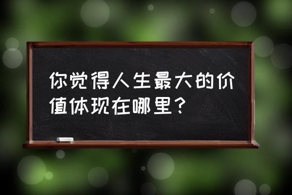 如何认识自己找到自我价值 你觉得人生最大的价值体现在哪里？