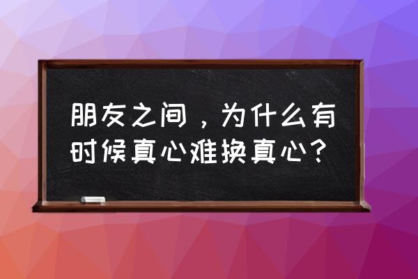 怎么样才能保持朋友之间的友情呢 朋友之间，为什么有时候真心难换真心？