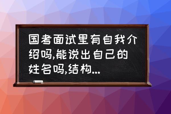 结构化面试真题国考 国考面试里有自我介绍吗,能说出自己的姓名吗,结构化面试里有演讲类的题目吗？