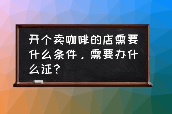 开一个咖啡厅需要什么 开个卖咖啡的店需要什么条件。需要办什么证？