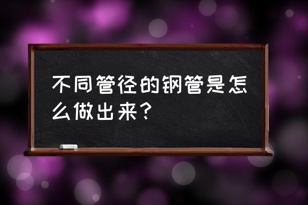 铁管口径小了怎么扩大 不同管径的钢管是怎么做出来？