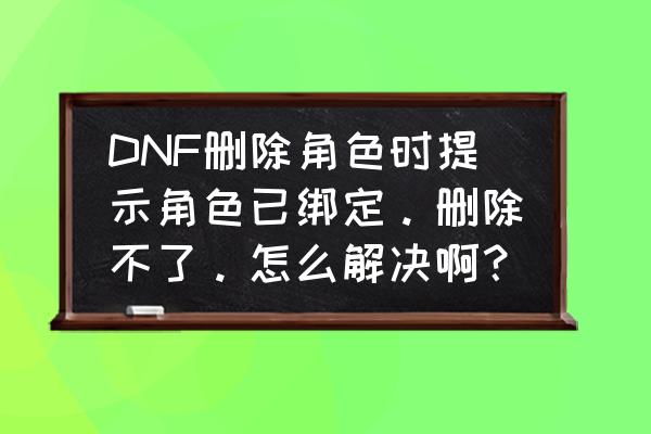 dnf被锁定的角色该怎么删除 DNF删除角色时提示角色已绑定。删除不了。怎么解决啊？