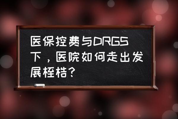 必看drgs给医院管理带来什么影响 医保控费与DRGS下，医院如何走出发展桎梏？