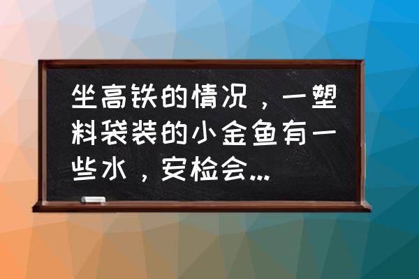 高铁没收禁止携带的东西怎么处理 坐高铁的情况，一塑料袋装的小金鱼有一些水，安检会让过吗？如果不让过应该怎么办？