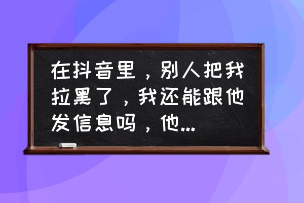 抖音被拉黑怎么让对方把我拉回去 在抖音里，别人把我拉黑了，我还能跟他发信息吗，他能收到吗，我还在他的列表中吗？