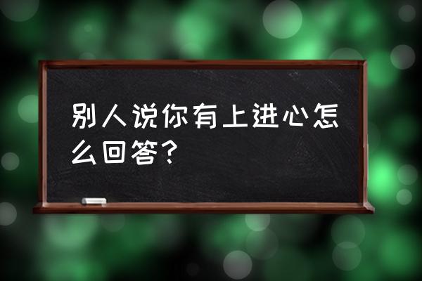 如何让对方觉得你有上进心 别人说你有上进心怎么回答？