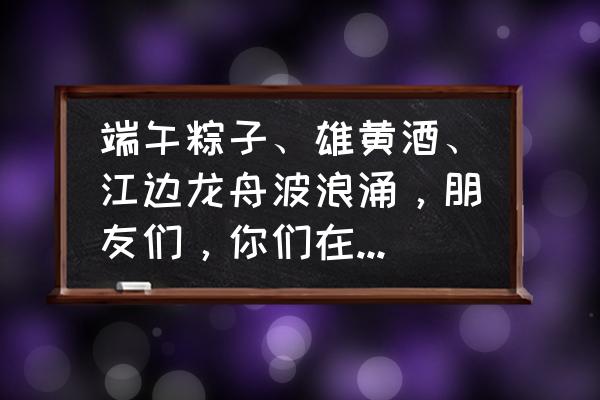 端午节这个传统节日怎么画 端午粽子、雄黄酒、江边龙舟波浪涌，朋友们，你们在端午节时能享受这份传统节日的真情吗？